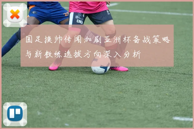 国足换帅传闻加剧亚洲杯备战策略与新教练选拔方向深入分析