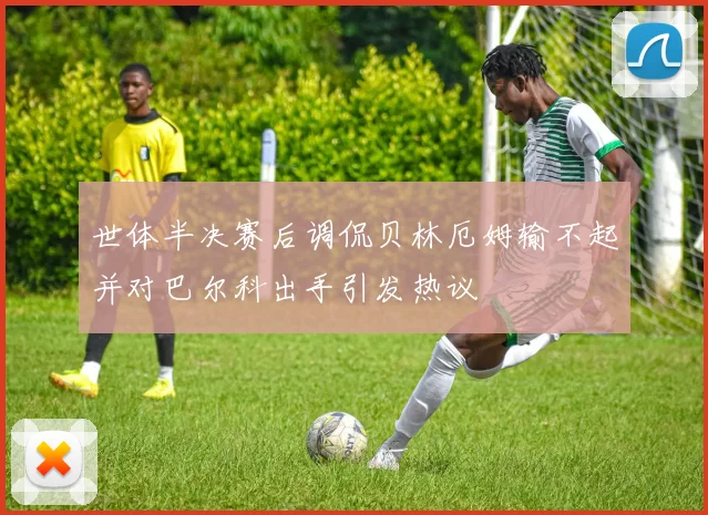 世体半决赛后调侃贝林厄姆输不起并对巴尔科出手引发热议
