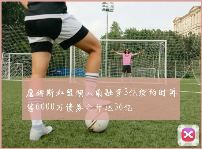 詹姆斯加盟湖人前融资3亿续约时再售6000万债券合计达36亿