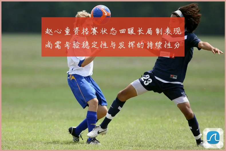 赵心童资格赛状态回暖长局制表现尚需考验稳定性与发挥的持续性分析