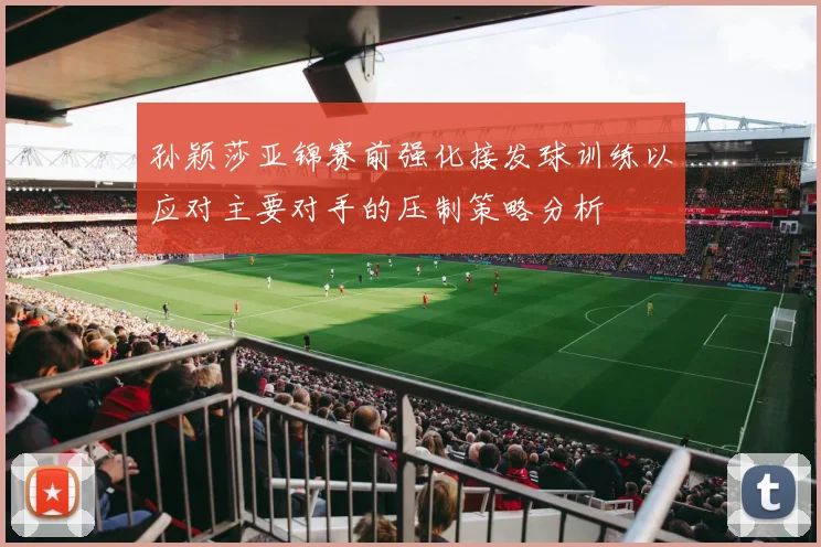 孙颖莎亚锦赛前强化接发球训练以应对主要对手的压制策略分析