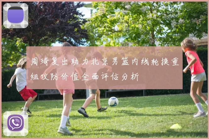 周琦复出助力北京男篮内线轮换重组攻防价值全面评估分析