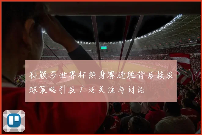 孙颖莎世界杯热身赛连胜背后接发球策略引发广泛关注与讨论