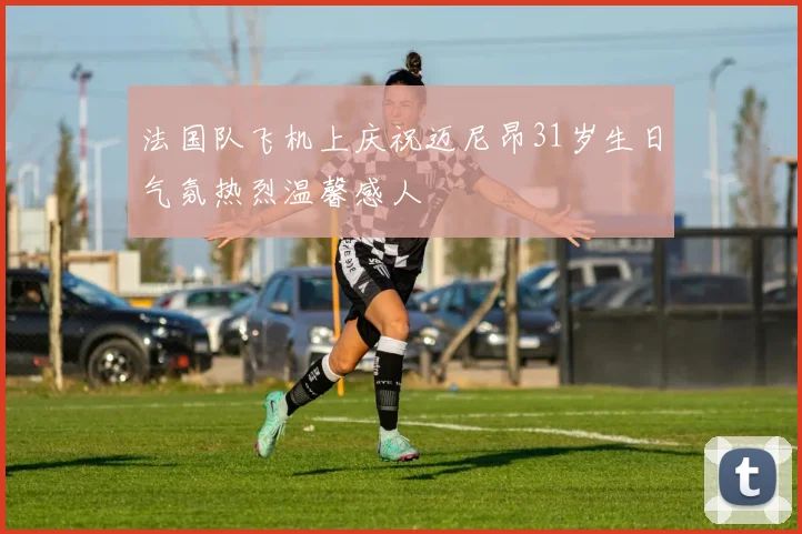 法国队飞机上庆祝迈尼昂31岁生日气氛热烈温馨感人