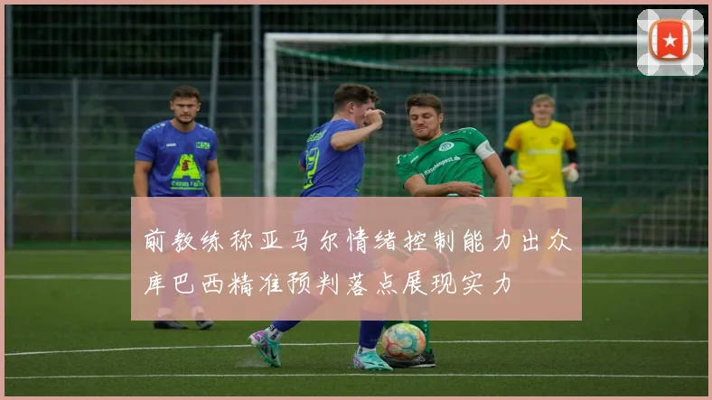前教练称亚马尔情绪控制能力出众库巴西精准预判落点展现实力