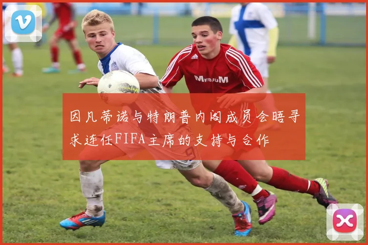 因凡蒂诺与特朗普内阁成员会晤寻求连任FIFA主席的支持与合作