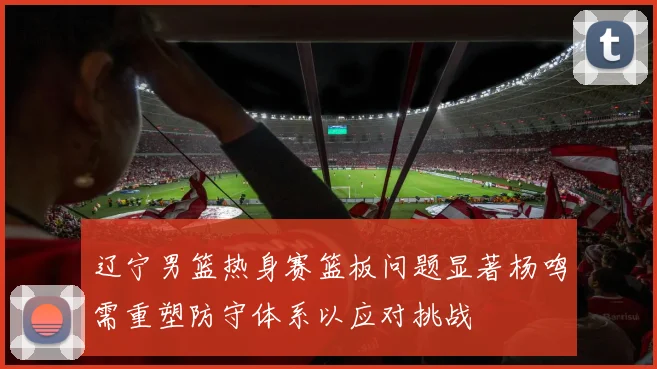 辽宁男篮热身赛篮板问题显著杨鸣需重塑防守体系以应对挑战